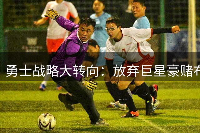 勇士战略大转向：放弃巨星豪赌布局后库里时代 管理层决策引热议