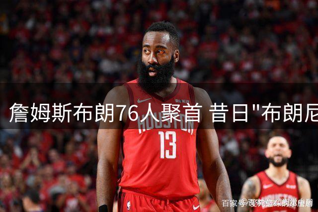 詹姆斯布朗76人聚首 昔日"布朗尼争议"成更衣室新考验